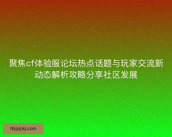 聚焦cf体验服论坛热点话题与玩家交流新动态解析攻略分享社区发展