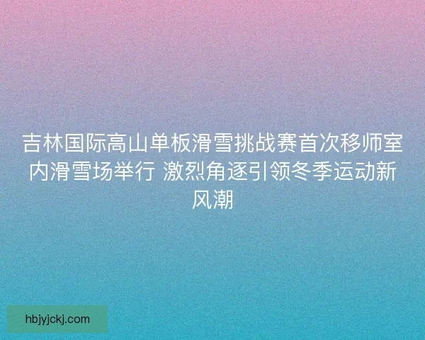 吉林国际高山单板滑雪挑战赛首次移师室内滑雪场举行 激烈角逐引领冬季运动新风潮