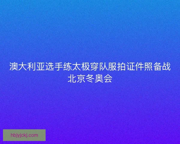 澳大利亚选手练太极穿队服拍证件照备战北京冬奥会