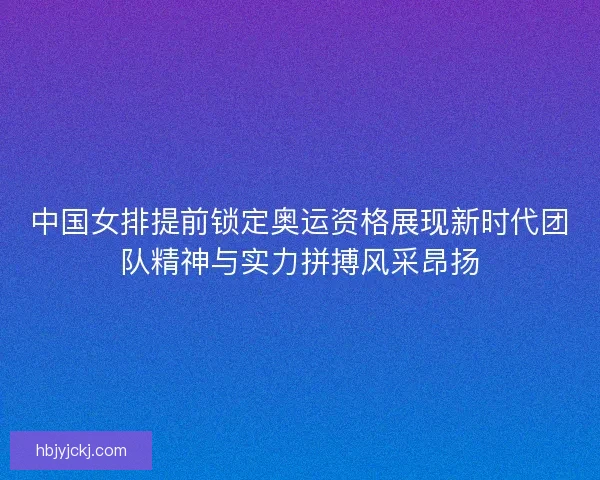 中国女排提前锁定奥运资格展现新时代团队精神与实力拼搏风采昂扬