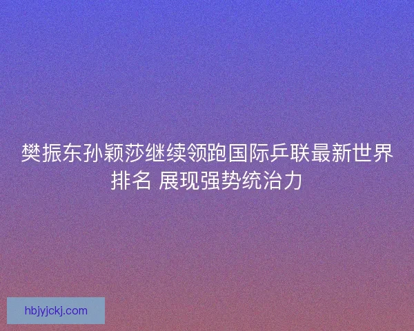 樊振东孙颖莎继续领跑国际乒联最新世界排名 展现强势统治力