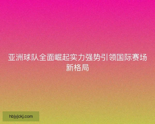 亚洲球队全面崛起实力强势引领国际赛场新格局