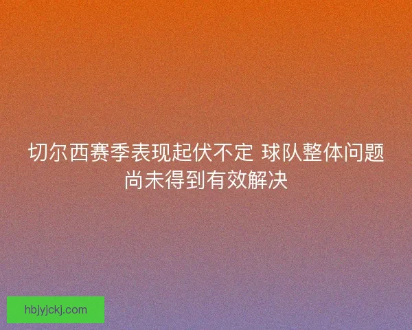 切尔西赛季表现起伏不定 球队整体问题尚未得到有效解决