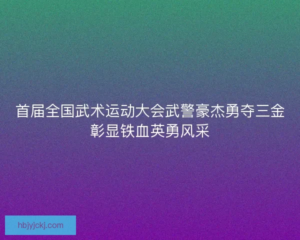 首届全国武术运动大会武警豪杰勇夺三金彰显铁血英勇风采