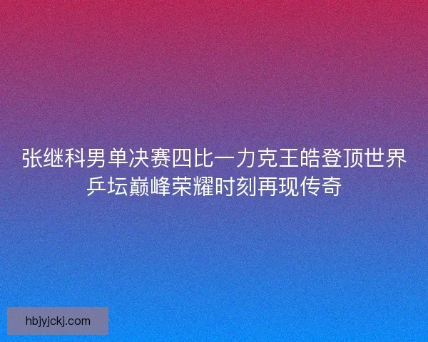 张继科男单决赛四比一力克王皓登顶世界乒坛巅峰荣耀时刻再现传奇