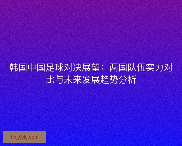 韩国中国足球对决展望：两国队伍实力对比与未来发展趋势分析