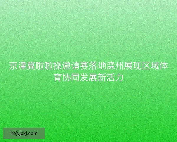 京津冀啦啦操邀请赛落地滦州展现区域体育协同发展新活力