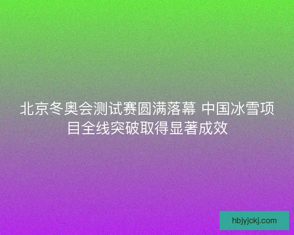 北京冬奥会测试赛圆满落幕 中国冰雪项目全线突破取得显著成效