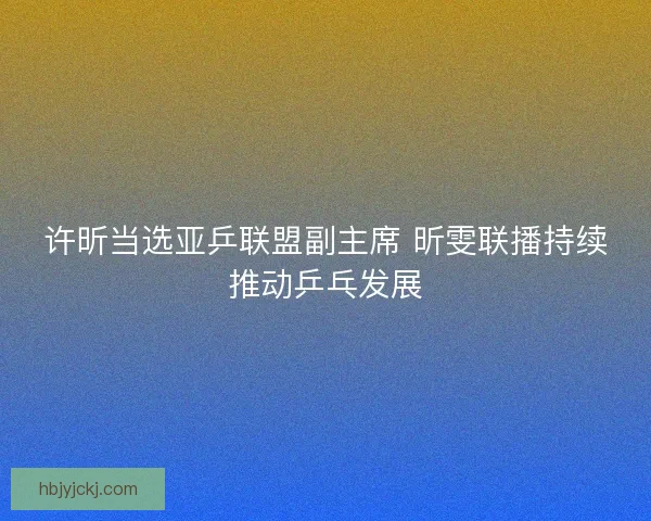 许昕当选亚乒联盟副主席 昕雯联播持续推动乒乓发展