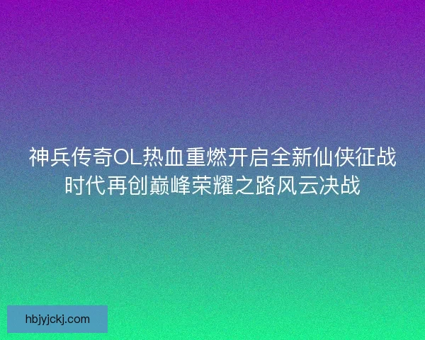 神兵传奇OL热血重燃开启全新仙侠征战时代再创巅峰荣耀之路风云决战