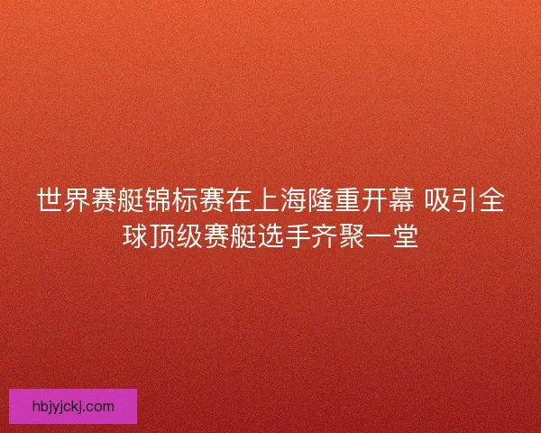 世界赛艇锦标赛在上海隆重开幕 吸引全球顶级赛艇选手齐聚一堂