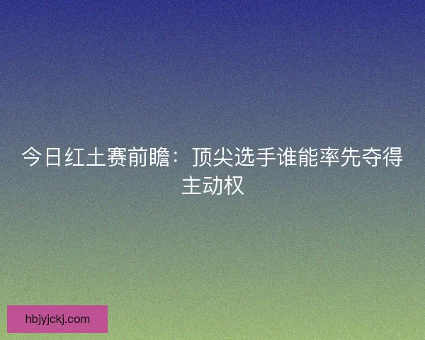 今日红土赛前瞻：顶尖选手谁能率先夺得主动权