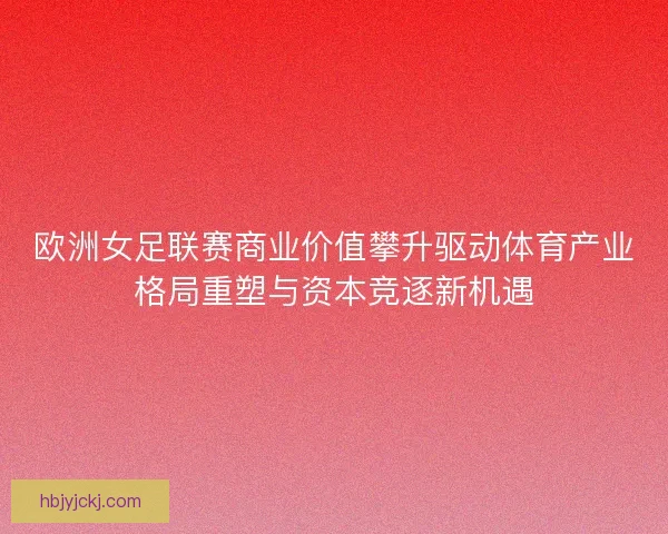 欧洲女足联赛商业价值攀升驱动体育产业格局重塑与资本竞逐新机遇