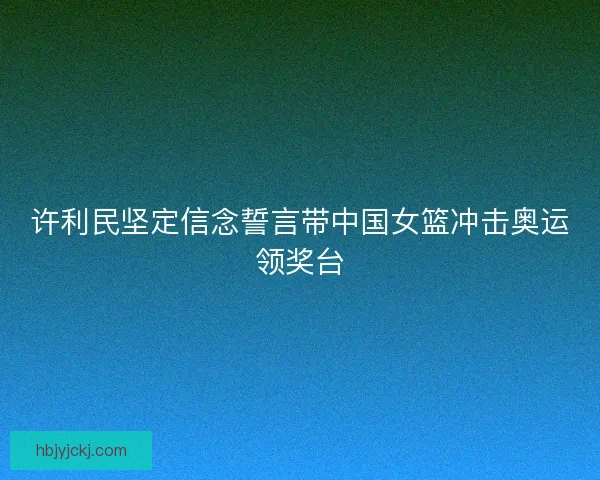 许利民坚定信念誓言带中国女篮冲击奥运领奖台