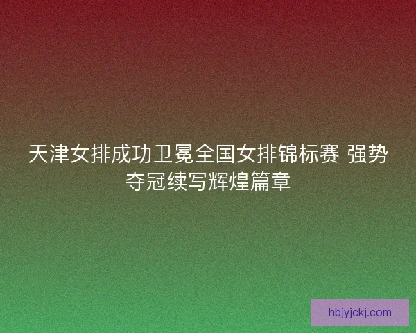 天津女排成功卫冕全国女排锦标赛 强势夺冠续写辉煌篇章