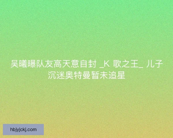 吴曦曝队友高天意自封 _K 歌之王_ 儿子沉迷奥特曼暂未追星