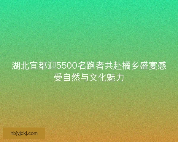湖北宜都迎5500名跑者共赴橘乡盛宴感受自然与文化魅力