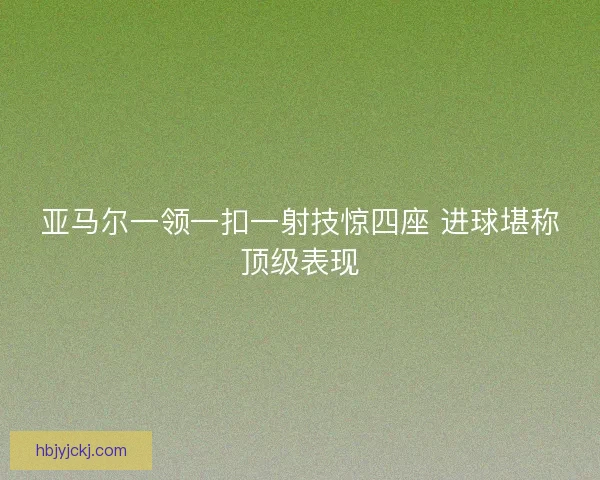 亚马尔一领一扣一射技惊四座 进球堪称顶级表现