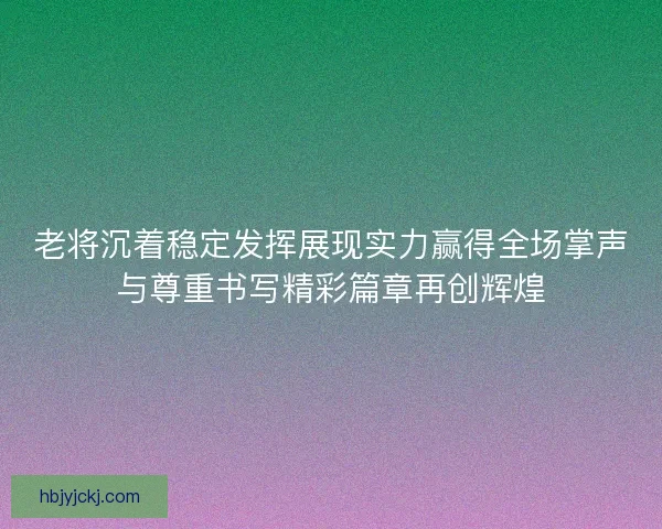 老将沉着稳定发挥展现实力赢得全场掌声与尊重书写精彩篇章再创辉煌